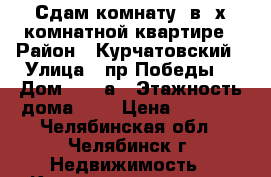 Сдам комнату  в 3х комнатной квартире › Район ­ Курчатовский › Улица ­ пр.Победы  › Дом ­ 184а › Этажность дома ­ 6 › Цена ­ 6 000 - Челябинская обл., Челябинск г. Недвижимость » Квартиры аренда   . Челябинская обл.,Челябинск г.